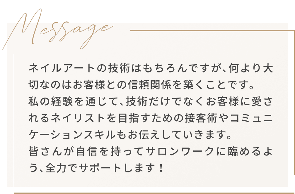 Message ネイルアートの技術はもちろんですが､何より大切なのはお客様との信頼関係を築くことです｡私の経験を通じて､技術だけでなくお客様に愛されるネイリストを目指すための接客術やコミュニケーションスキルもお伝えしていきます｡皆さんが自信を持ってサロンワークに臨めるよう､全力でサポートします！